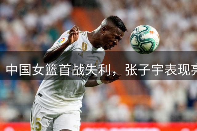 中国女篮首战失利，张子宇表现亮眼
