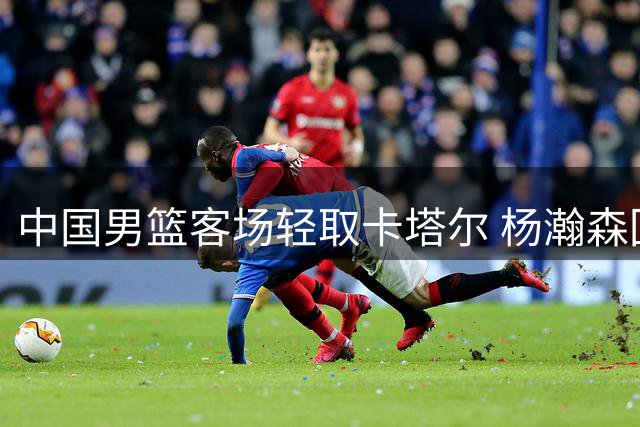 中国男篮客场轻取卡塔尔 杨瀚森回归首秀亮眼