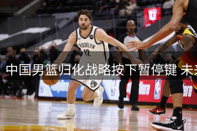 中国男篮归化战略按下暂停键 未来或将转向本土球员培养