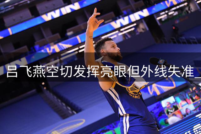 吕飞燕空切发挥亮眼但外线失准 贡献8分助球队战澳大利亚