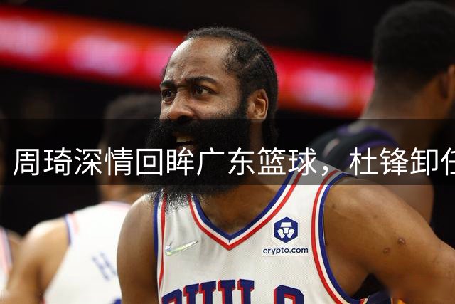 周琦深情回眸广东篮球，杜锋卸任后首秀引关注