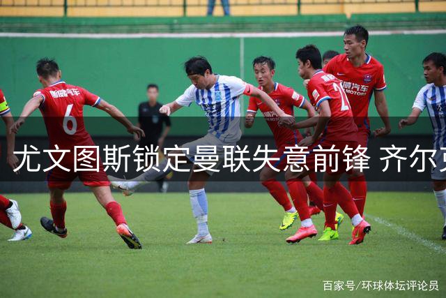 尤文图斯锁定曼联失意前锋 齐尔克泽转会谈判陷僵局