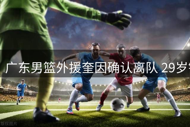 广东男篮外援奎因确认离队 29岁锋卫摇摆人转战俄罗斯联赛