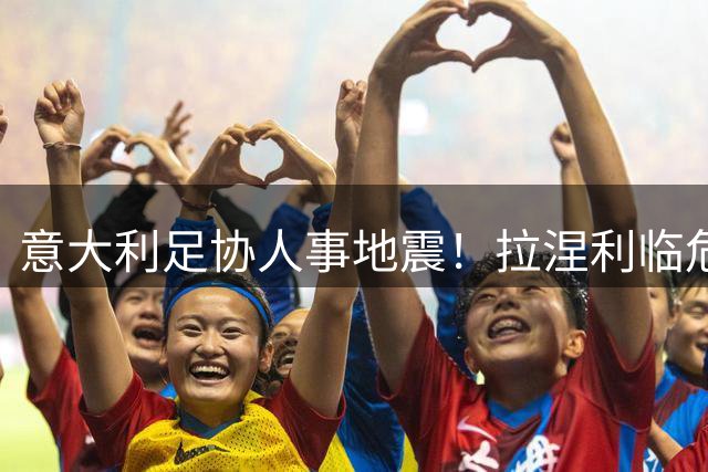 意大利足协人事地震！拉涅利临危受命接掌技术部门