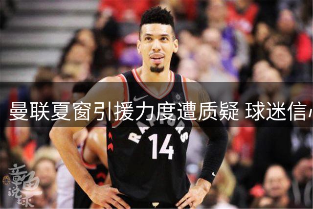 曼联夏窗引援力度遭质疑 球迷信心指数下滑明显
