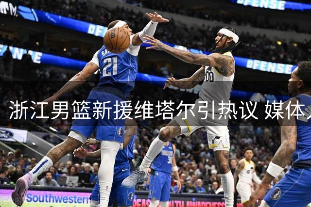浙江男篮新援维塔尔引热议 媒体人质疑其三分能力恐难担重任