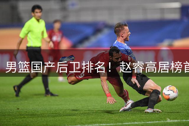 男篮国产后卫排名！赵睿高居榜首，郭艾伦无缘前5，廖三宁恐被高估