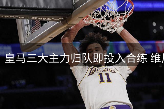 皇马三大主力归队即投入合练 维尼修斯续约僵局引担忧