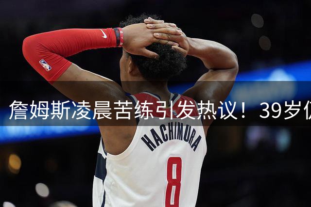 詹姆斯凌晨苦练引发热议！39岁仍保持巅峰体型