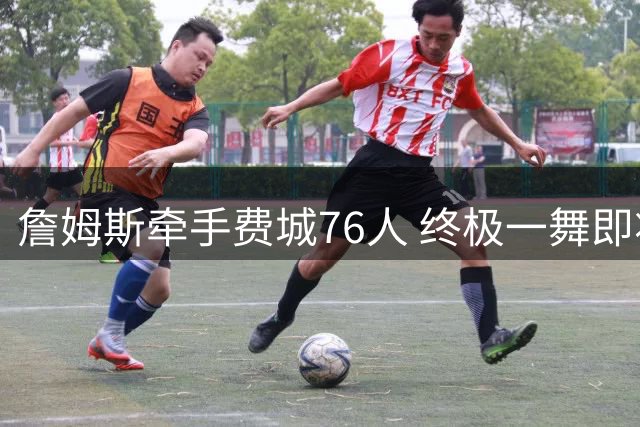 詹姆斯牵手费城76人 终极一舞即将上演