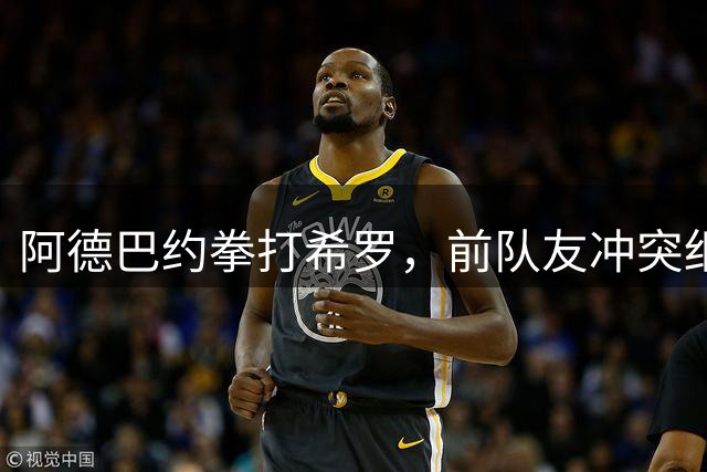 阿德巴约拳打希罗，前队友冲突细节曝光