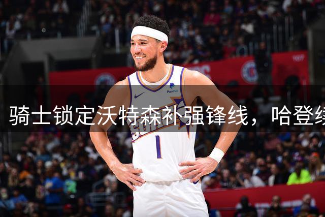 骑士锁定沃特森补强锋线，哈登续约进程受阻引关注