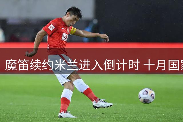 魔笛续约米兰进入倒计时 十月国家队告别战锁定斯普利特